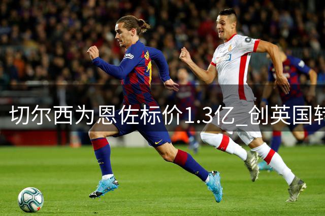 切尔西为恩佐标价1.3亿 创英国转会新高